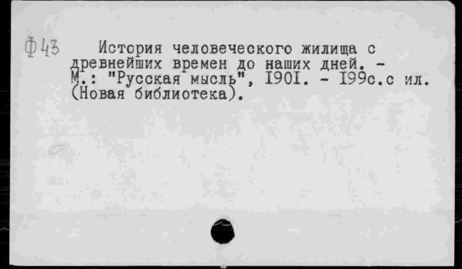 ﻿ФкЬ
История человеческого жилища с древнейших времен до наших дней. -М. : "Русская мысль", 1901. - 199с.с ил. (Новая библиотека).